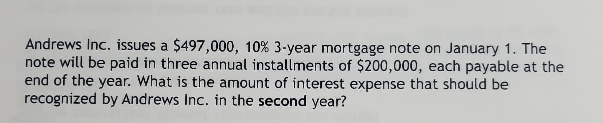 Andrews Inc. issues a $497,000, 10% 3-year mortgage note on January 1. The
note will be paid in three annual installments of $200,000, each payable at the
end of the year. What is the amount of interest expense that should be
recognized by Andrews Inc. in the second year?
