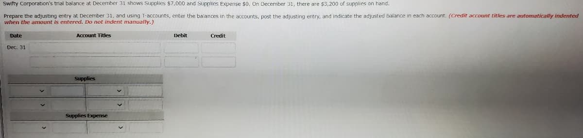 Swifty Corporation's trial balance at December 31 shows Supplies $7,000 and Supplies Expense $0. On December 31, there are $3,200 of supplies on hand.
Prepare the adjusting entry at December 31, and using T-accounts, enter the balances in the accounts, post the adjusting entry, and indicate the adjusted balance in each account. (Credit account titles are automatically indented
when the amount is entered. Do not indent manually.)
Date
Account Titles
pebit
Credit
Dec. 31
Supplies
Supplies Expense
