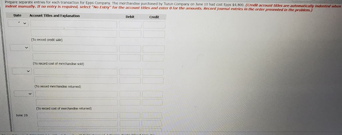 Prepare separate entries for each transaction for Epps Company. The merchandise purchased by Tuzun Company on June 10 had cost Epps $4,800. (Credit account titles are automatically indented when
indent manually. If no entry is required, select "No Entry" for the account titles and enter 0 for the amounts. Record journal entries in the order presented in the problem.)
Date
Account Titles and Explanation
Debit
Credit
(To record credit sale)
(To record cost of merchandise sold)
(To record merchandise returned)
(To record cost of merchandise returned)
June 19
