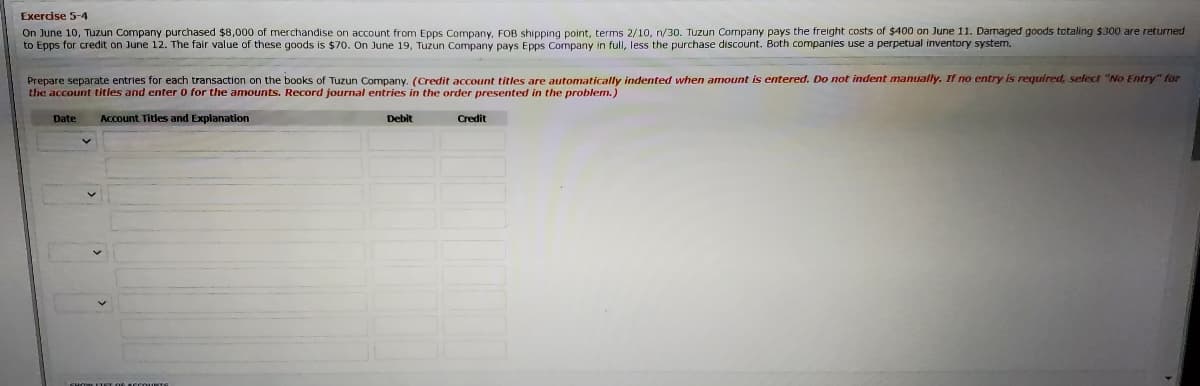 Exercise 5-4
On June 10, Tuzun Company purchased $8,000 of merchandise on account from Epps Company, FOB shipping point, terms 2/10, n/30. Tuzun Company pays the freight costs of $400 on June 11. Damaged goods totaling $300 are returned
to Epps for credit on June 12. The fair value of these goods is $70. On June 19, Tuzun Company pays Epps Company in full, less the purchase discount. Both companies use a perpetual inventory system.
s entered. Do not indent manually. If no entry is required, select "No Entry" for
Prepare separate entries for each transaction on the books of Tuzun Company. (Credit account titles are automatically indented when amount
the account titles and enter 0 for the amounts. Record journal entries in the order presented in the problem.)
Date
Account Titles and Explanation
Debit
Credit
