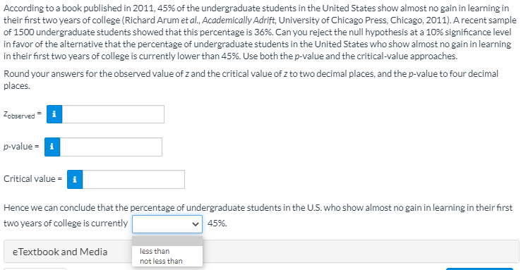 According to a book published in 2011, 45% of the undergraduate students in the United States show almost no gain in learning in
their first two years of college (Richard Arum et al., Academically Adrift, University of Chicago Press, Chicago, 2011). A recent sample
of 1500 undergraduate students showed that this percentage is 36%. Can you reject the null hypothesis at a 10% significance level
in favor of the alternative that the percentage of undergraduate students in the United States who show almost no gain in learning
in their first two years of college is currently lower than 45%. Use both the p-value and the critical-value approaches.
Round your answers for the observed value of z and the critical value of z to two decimal places, and the p-value to four decimal
places.
Zobserved= i
p-value = i
Critical value = i
Hence we can conclude that the percentage of undergraduate students in the U.S. who show almost no gain in learning in their first
two years of college is currently
v 45%.
eTextbook and Media
less than
not less than
