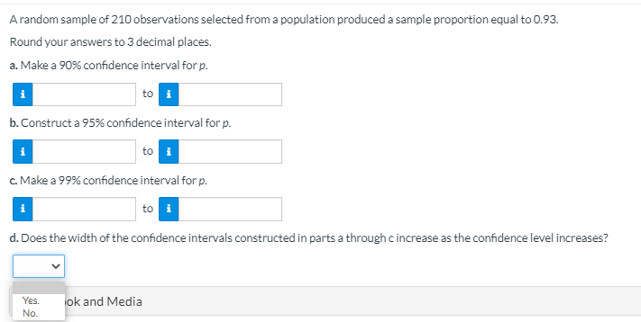 Arandom sample of 210 observations selected from a population produced a sample proportion equal to 0.93.
Round your answers to 3 decimal places.
a. Make a 90% confidence interval for p.
to i
b. Construct a 95% confidence interval for p.
to i
c. Make a 99% confidence interval for p.
i
to i
d. Does the width of the confidence intervals constructed in parts a through cincrease as the confidence level increases?
Yes.
ok and Media
No.
