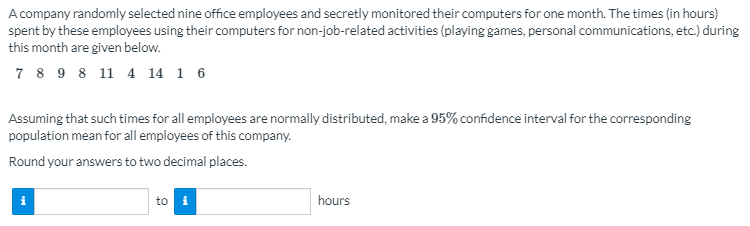 A company randomly selected nine office employees and secretly monitored their computers for one month. The times (in hours)
spent by these employees using their computers for non-job-related activities (playing games, personal communications, etc.) during
this month are given below.
7 8 9 8 11 4 14 1 6
Assuming that such times for all employees are normally distributed, make a 95% confidence interval for the corresponding
population mean for all employees of this company.
Round your answers to two decimal places.
to
i
hours
