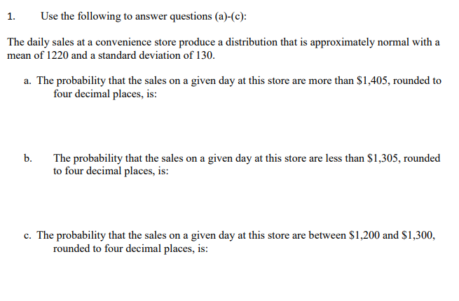 1.
Use the following to answer questions (a)-(c):
The daily sales at a convenience store produce a distribution that is approximately normal with a
mean of 1220 and a standard deviation of 130.
a. The probability that the sales on a given day at this store are more than $1,405, rounded to
four decimal places, is:
b.
The probability that the sales on a given day at this store are less than $1,305, rounded
to four decimal places, is:
c. The probability that the sales on a given day at this store are between $1,200 and $1,300,
rounded to four decimal places, is:
