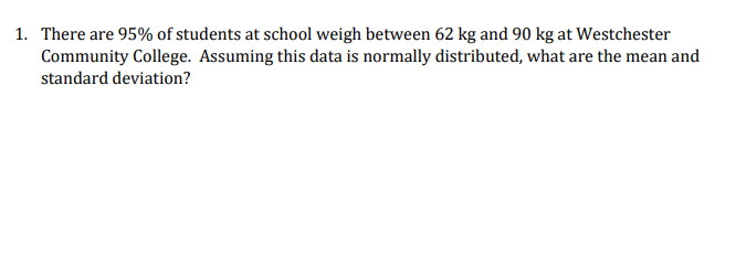 1. There are 95% of students at school weigh between 62 kg and 90 kg at Westchester
Community College. Assuming this data is normally distributed, what are the mean and
standard deviation?
