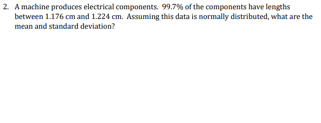 2. A machine produces electrical components. 99.7% of the components have lengths
between 1.176 cm and 1.224 cm. Assuming this data is normally distributed, what are the
mean and standard deviation?
