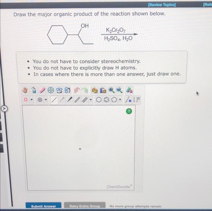 [Review Topics]
Draw the major organic product of the reaction shown below.
OH
• You do not have to consider stereochemistry.
• You do not have to explicitly draw H atoms.
• In cases where there is more than one answer, just draw one.
Submit Answer
-85
1000.
Y
K₂Cr₂O7
H₂SO4, H₂O
Retry Entire Group
T
4
۴ ] کر
ChemDoodle
No more group attempts remain
[Refe