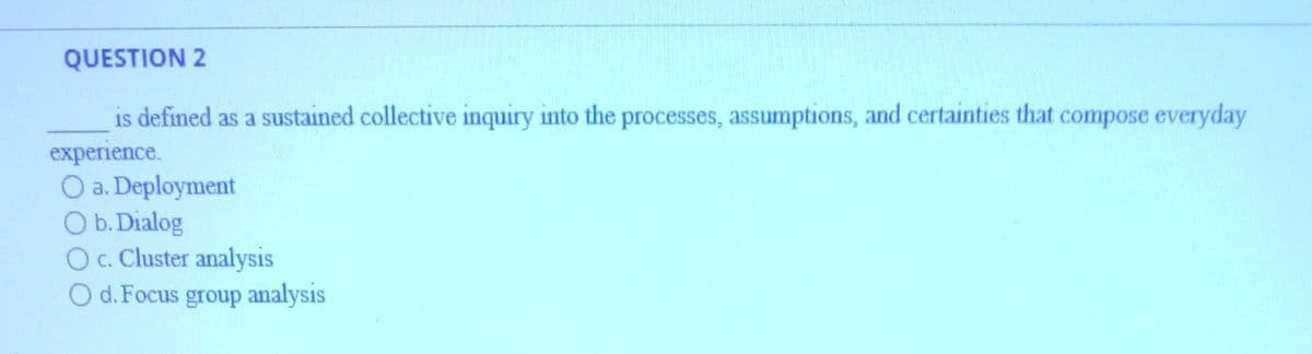 QUESTION 2
is defined as a sustained collective inquiry into the processes, assumptions, and certainties that compose everyday
experience.
O a. Deployment
O b. Dialog
O c. Cluster analysis
O d. Focus group analysis