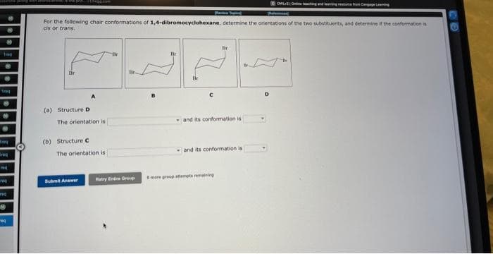 *
#
fog
P
Breg
-
---------
For the following chair conformations of 1,4-dibromocyclohexane, determine the orientations of the two substituents, and determine if the conformation is
cis or trans.
Br
(a) Structure D
باباباب
The orientation is
(b) Structure C
The orientation is
Submit Answer
Ratry Entire Group
and its conformation is i
and its conformation is
OWLYOeaching and learning resource from Cengage Leaning
more group attempts remaining
D
the