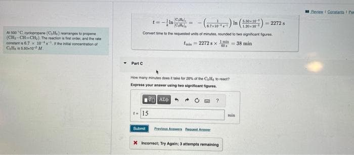 At 500 C, cyclopropane (CaHe) reamanges to propene
(CH₂-CH=CH₂). The reaction is first order, and the rate
constant is 6.7 x 10
the initial concentration of
CaHe is 5.50-10 M
t=-In
(6.7×10) In
Convert time to the requested units of minutes, rounded to two significant figures.
1 min
60
= 38 min
Part C
15
Callal
Cala
How many minutes does it take for 20% of the C₂He to react?
Express your answer using two significant figures.
Submit
AZ
min=2272 sx
Previous Answers Request Answer
?
X Incorrect; Try Again; 3 attempts remaining
5.50×10-
1.30×10-¹
min
= 2272 s
Review Constants Pem