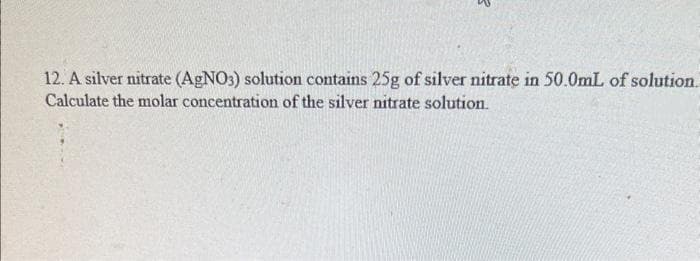 12. A silver nitrate (AgNO3) solution contains 25g of silver nitrate in 50.0mL of solution.
Calculate the molar concentration of the silver nitrate solution.