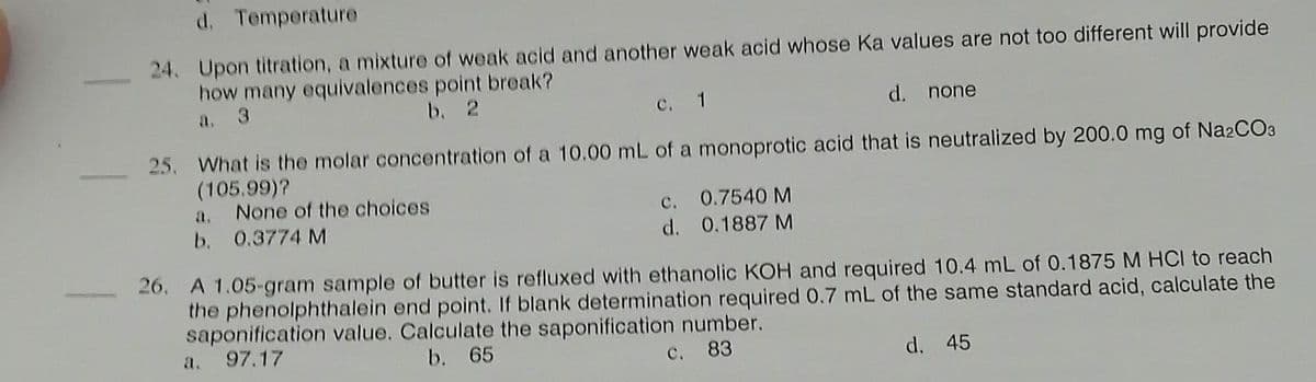 d. Temperature
24. Upon titration, a mixture of weak acid and another weak acid whose Ka values are not too different will provide
how many equivalences point break?
b. 2
c. 1
d. none
25. What is the molar concentration of a 10.00 mL of a monoprotic acid that is neutralized by 200.0 mg of Na2CO3
(105.99)?
a. None of the choices
b. 0.3774 M
c. 0.7540 M
d. 0.1887 M
26. A 1.05-gram sample of butter is refluxed with ethanolic KOH and required 10.4 mL of 0.1875 M HCI to reach
the phenolphthalein end point. If blank determination required 0.7 mL of the same standard acid, calculate the
saponification value. Calculate the saponification number.
a. 97.17
b. 65
c. 83
d. 45