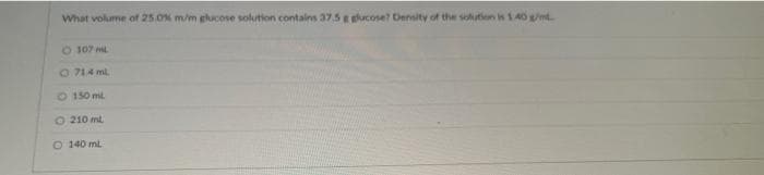 What volume of 25.0% m/m glucose solution contains 37.5 g glucose? Density of the solution is 1.40 g/m
107 ml
Ⓒ71.4 ml
O 150 ml
O 210 ml
O 140 ml