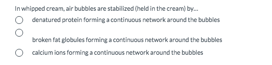 In whipped cream, air bubbles are stabilized (held in the cream) by..
denatured protein forming a continuous network around the bubbles
broken fat globules forming a continuous network around the bubbles
calcium ions forming a continuous network around the bubbles
