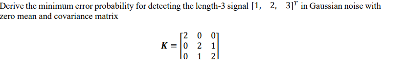 Derive the minimum error probability for detecting the length-3 signal [1, 2, 3]T in Gaussian noise with
zero mean and covariance matrix
[2 0
K = 0 2 1
2.
Lo 1
