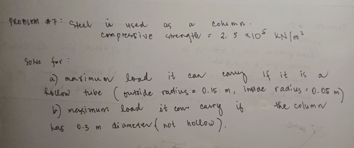 PRODLEM #7: Steel
cole mn.
used
as
compresssive cstrength
2. 5 x1Os KN lm²
Solve for:
a) maximun load
it
eary if it
can
hollow
tube (outside radius
= 0.15 m, ingtde radius = 0.05 m)
= 0.15 m, ingt de radius = 0.05
cary
is
the column
b) magimum load
it cen
has
0.3 m
di ameter( not
hollow
