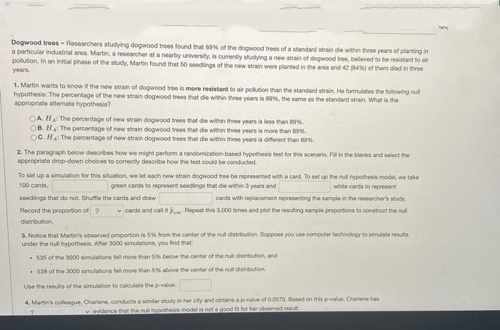 Dogwood trees - Researchers studying dogwood trees found that 89% of the dogwood trees of a standard strain die within three years of planting in
a particular industrial area. Martin, a researcher at a nearby university, is currently studying a new strain of dogwood tree, believed to be resistant to air
pollution. In an initial phase of the study, Martin found that 50 seedlings of the new strain were planted in the area and 42 (84%) of them died in three
years.
1. Martin wants to know it the new strain of dogwood tree is more resistant to air pollution than the standard strain. He formulates the following null
hypothesis: The percentage of the new strain dogwood trees that die within three years is 89%, the same as the standard strain. What is the
appropriate alternate hypothesis?
OA. HA The percentage of new strain dogwood trees that die within three years is less than 89%.
OB. HA The percentage of new strain dogwood trees that die within three years is more than 89%.
OC. HA The percentage of new strain dogwood trees that die within three years is different than 89%.
2. The paragraph below describes how we might perform a randomization-based hypothesis test for this scenario. Fill in the blanks and select the
appropriate drop-down choices to correctly describe how the test could be conducted.
To set up a simulation for this situation, we let each new strain dogwood tree be represented with a card. To set up the null hypothesis model, we take
100 cards,
green cards to represent seedlings that die within 3 years and
white cards to represent
seedings that do not. Shuffle the cards and draw
cards with replacement represeriting the sample in the researcher's study.
Record the proportion of ?
v cards and call it Pm Repeat this 3,000 times and plot the resulting sample proportions to construct the null
distribution.
3. Notice that Martin's observed proportion is 5% from the center of the nul distribution. Suppose you use computer technology to simulate results
under the null hypothesis. After 3000 simulations, you find that:
• 535 ot the 3000 simulations fell more than 59% below the center of the null distribution, and
• 538 of the 3000 simulations fell more than 5% above the centor of the null distribution.
Use the results of the simulation to calculate the p-value.
4. Martin's colleague. Charlene, conducts a similar study in her city and obtains ap-value of 0.0575. Based on this p-value, Charlene has
vevidence that the null hypothesis model is not a good fit for her observed resut.
