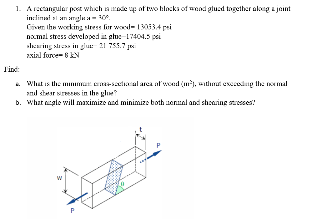 1. A rectangular post which is made up of two blocks of wood glued together along a joint
inclined at an angle a = 30°.
Given the working stress for wood= 13053.4 psi
normal stress developed in glue=17404.5 psi
shearing stress in glue= 21 755.7 psi
axial force= &8 kN
Find:
a. What is the minimum cross-sectional area of wood (m2), without exceeding the normal
and shear stresses in the glue?
b. What angle will maximize and minimize both normal and shearing stresses?
P
