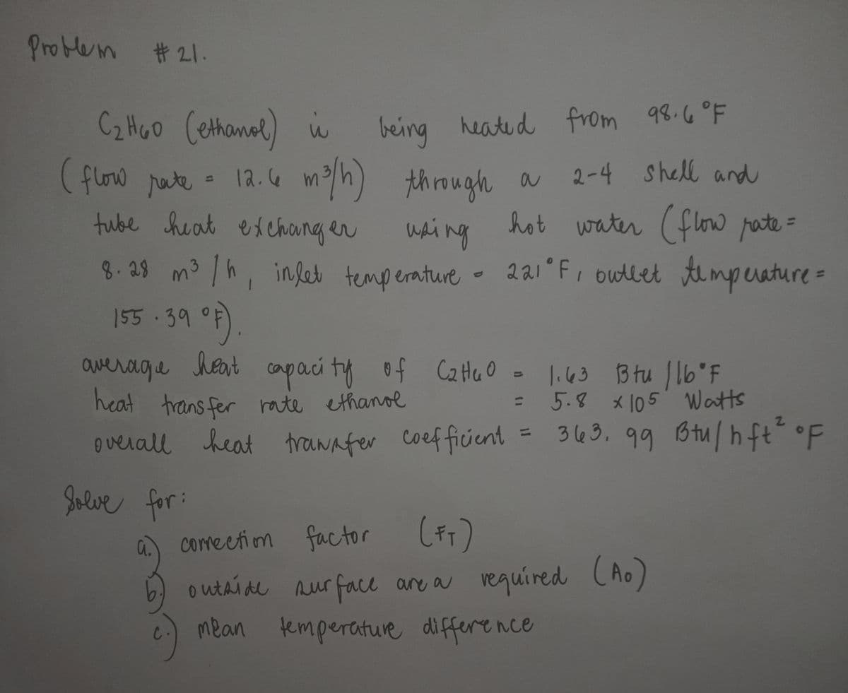 heat trawafer coefficient
Problem #21.
Cz Moo Cethanal) i
(flow pute - 12.4 mh) through a
being 98.6°F
heate d from
m2/h) though a
2-4 Shell and
tube heat exchong er
whing
hot water (flow pate=
8-29 m³ /h,
155.39 °F).
inlet temperature- 221 F, outlet mperature=
awerage
heat capaci ty of CaHeO -
li63 Btu J lb'F
= 5.8 * 105 Watts
= 363. 99 Btu|hft°F
heat trans fer rate ethanol
%3D
overall heat trawafer
%3D
Jelve for:
a.
comeetion factor
6 (Ao)
mean temperature differe nce
outaide nur face are a veguired
