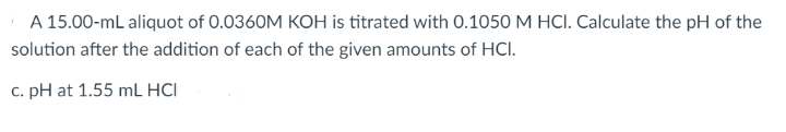 A 15.00-mL aliquot of 0.0360M KOH is titrated with 0.1050 M HCI. Calculate the pH of the
solution after the addition of each of the given amounts of HCI.
c. pH at 1.55 mL HCI
