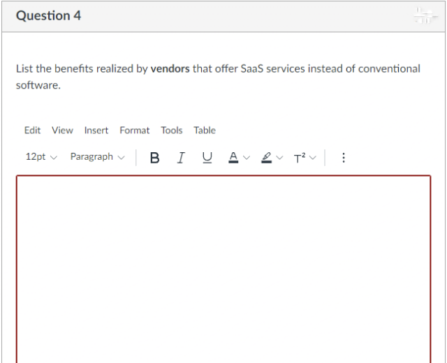 Question 4
List the benefits realized by vendors that offer Saas services instead of conventional
software.
Edit View Insert Format Tools Table
12pt v
Paragraph v B I U
