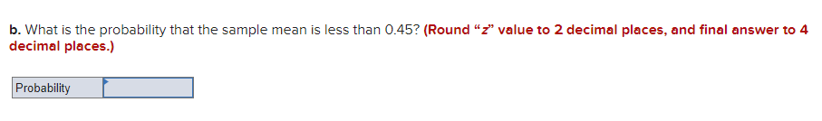 b. What is the probability that the sample mean is less than 0.45? (Round "z" value to 2 decimal places, and final answer to 4
decimal places.)
Probability
