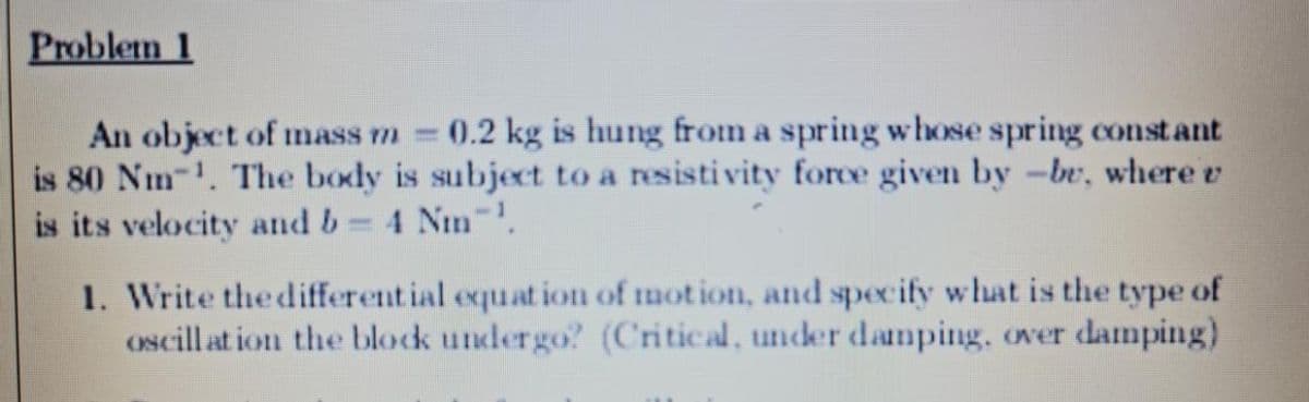 Problem 1
An object of mass m 0.2 kg is hung from a spring whose spring constant
is 80 Nm-1. The body is subject to a resistivity force given by -br, where v
is its velocity and b= 4 Nm .
1. Write the different ial equat ion of mot ion, and specify what is the type of
oscill at ion the block undergo? (Critical, under danping, over damping)
