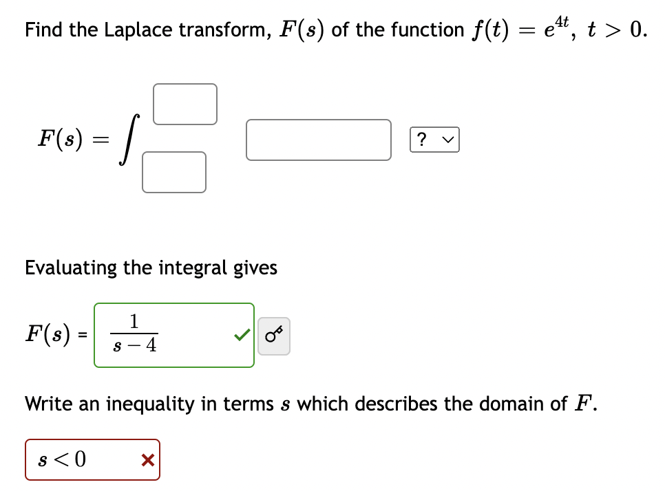 Find the Laplace transform, F(s) of the function f(t) = e*, t > 0.
F(8) = |
? v
Evaluating the integral gives
1
F(s) =
4
|
Write an inequality in terms s which describes the domain of F.
s < 0
