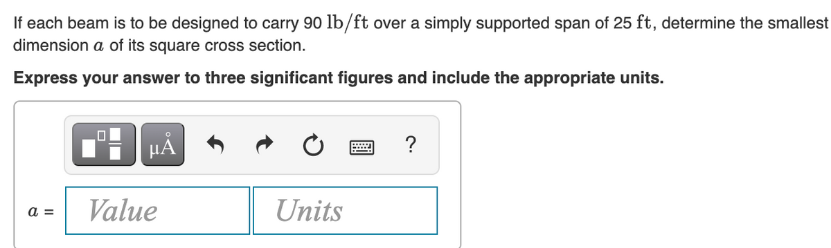 If each beam is to be designed to carry 90 lb/ft over a simply supported span of 25 ft, determine the smallest
dimension a of its square cross section.
Express your answer to three significant figures and include the appropriate units.
HA
Value
a =
Units
