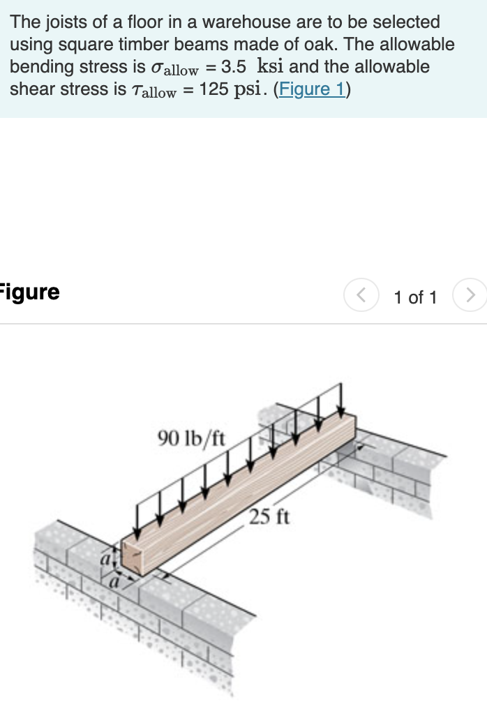 The joists of a floor in a warehouse are to be selected
using square timber beams made of oak. The allowable
bending stress is oallow = 3.5 ksi and the allowable
shear stress is Tallow =
125 psi. (Figure 1)
Figure
1 of 1
90 lb/ft
25 ft
