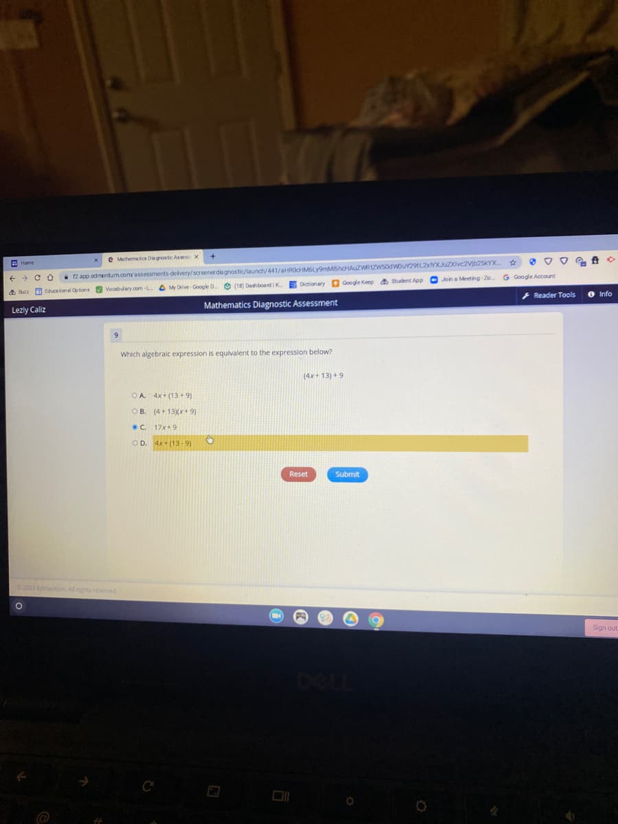 e Mathematics Diegnostic Assesx
12 app edmentum.com/assessments-delivery/screenerdia gnostic/launch/441/aHROcHM6Ly9mM5hcHAUZWRIZWS0dwouY29tL2xYXJuZXivc2Vjb25kYX
O Join a Meeting-Zo
A Home
G Google Account
O My Drive - Google D.O (18) Deshboerd K
EDictionary Q Google Keep a Student App
a Buzz O Educational Options V Vocabulary.com-L
O Info
+ Reader Tools
Mathematics Diagnostic Assessment
Lezly Caliz
Which algebralc expression is equivalent to the expression below?
(4x+ 13) + 9
OA 4x+ (13 + 9)
O B. (4+ 13Xx+ 9)
C. 17x+9
OD. 4x+ (13-9)
Reset
Submit
2021 Edmencum. All rights reserved
Sign out
