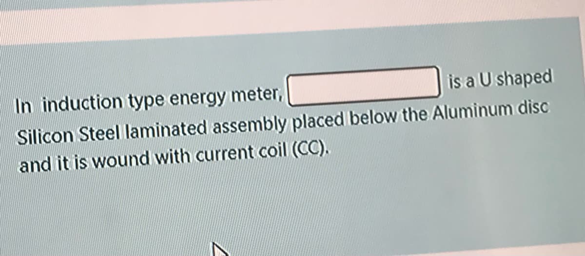 In induction type energy meter,
is a U shaped
Silicon Steel laminated assembly placed below the Aluminum disc
and it is wound with current coil (CC).
