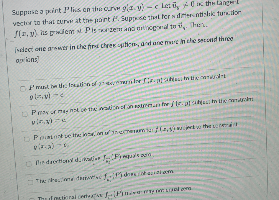 Suppose a point P lies on the curve g(x, y) = c. Let ủg # 0 be the tangent
vector to that curve at the point P. Suppose that for a differentiable function
f(x, y), its gradient at P is nonzero and orthogonal to ug. Then...
[select one answer in the first three options, and one more in the second three
options]
O P must be the location of an extremum for f (x, y) subject to the constraint
g (x, y) = c.
= C.
O P may or may not be the location of an extremum for f (x, y) subject to the constraint
g (x, y) = c.
= C.
O P must not be the location of an extremum for f (x, y) subject to the constraint
g (x, y) = c.
The directional derivative f (P) equals zero.
Ug
O The directional derivative f>(P) does not equal zero.
Ug
The directional derivative f→(P) may or may not equal zero.
