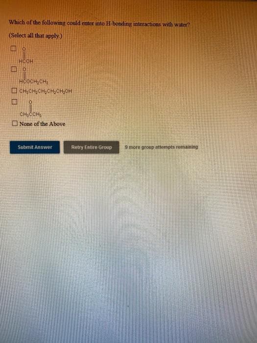 CH,ČCH,
Which of the following could enter into H-bonding interactions with water?
(Select all that apply.)
口0
HCOH
HČOCH, CH;
O CH,CH,CH,CH,CH,OH
CH,CCH,
O None of the Above
Submit Answer
Retry Entire Group
9 more group attempts remaining
ロ
