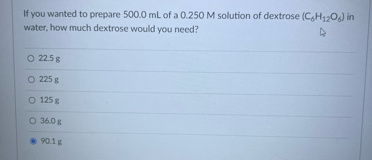 If you wanted to prepare 500.0 mL of a 0.250 M solution of dextrose (C6H1206) in
water, how much dextrose would you need?
O 22.5 g
225 g
O 125 g
O 36.0 g
O90.1 g
