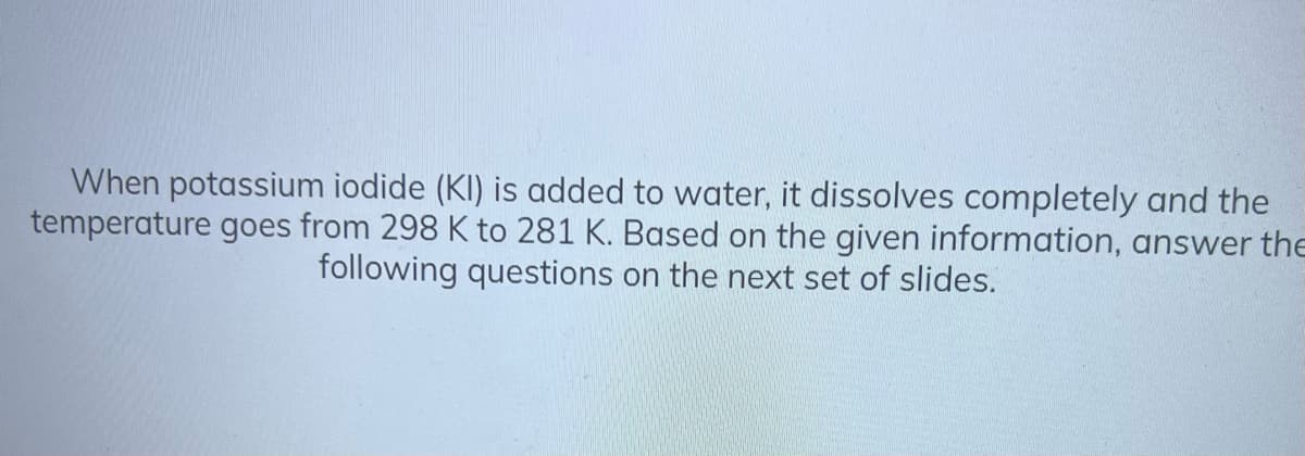 When potassium iodide (KI) is added to water, it dissolves completely and the
temperature goes from 298 K to 281 K. Based on the given information, answer the
following questions on the next set of slides.