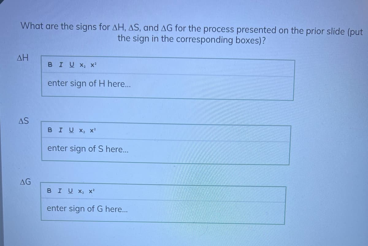 What are the signs for AH, AS, and AG for the process presented on the prior slide (put
the sign in the corresponding boxes)?
ΔΗ
AS
AG
BIUX₂ X²
enter sign of H here...
BIU X₂ X²
enter sign of S here...
BIU X₂ X²
enter sign of G here...