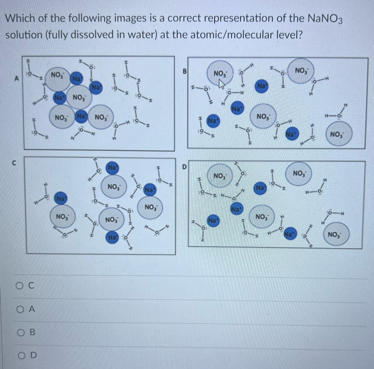 Which of the following images is a correct representation of the NaNO3
solution (fully dissolved in water) at the atomic/molecular
level?
C
O C
ΟΑ
O
O
B
D
NOS
Na
NO,
Na
NO₂
Na
NO₂
Na
Na NO,
Na
NO₂
NO₂
Na
Na
NO₂
B
O
NO,
Na
NO
Na
Na
Na
Nat
NOS
NO
HO
NO,
NO,
NO,
NO3