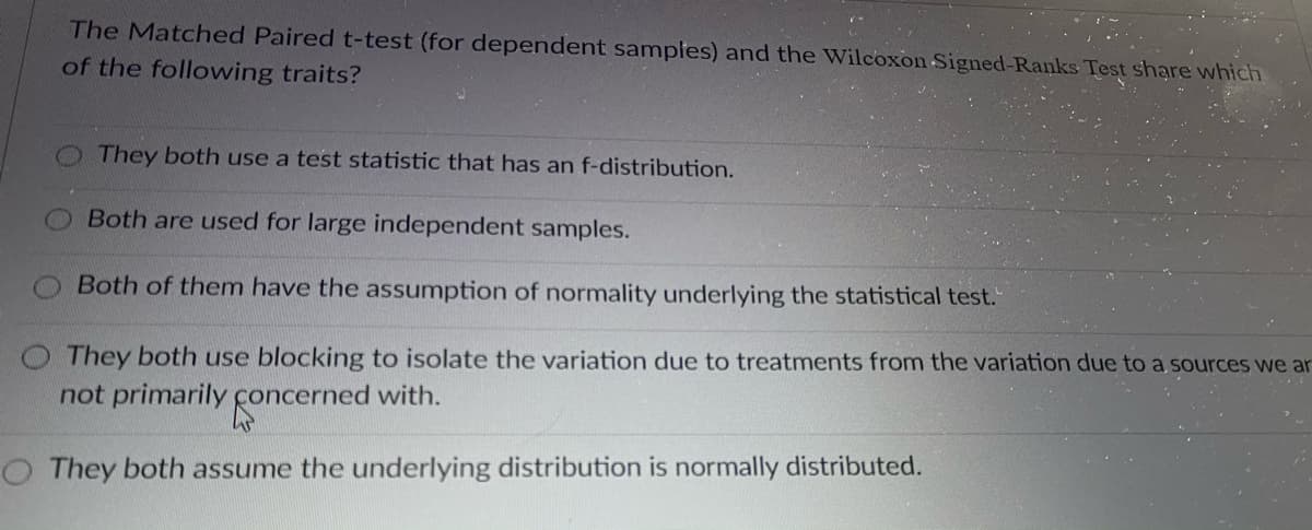 The Matched Paired t-test (for dependent samples) and the Wilcoxon Signed-Ranks Test share which
of the following traits?
They both use a test statistic that has an f-distribution.
Both are used for large independent samples.
Both of them have the assumption of normality underlying the statistical test.
OThey both use blocking to isolate the variation due to treatments from the variation due to a sources we ar
not primarily concerned with.
They both assume the underlying distribution is normally distributed.
