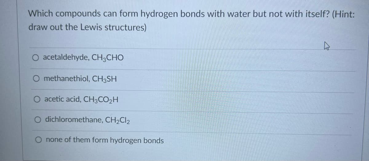 Which compounds can form hydrogen bonds with water but not with itself? (Hint:
draw out the Lewis structures)
acetaldehyde, CH3CHO
methanethiol, CH3SH
acetic acid, CH3CO₂H
O dichloromethane, CH₂Cl2
none of them form hydrogen bonds
