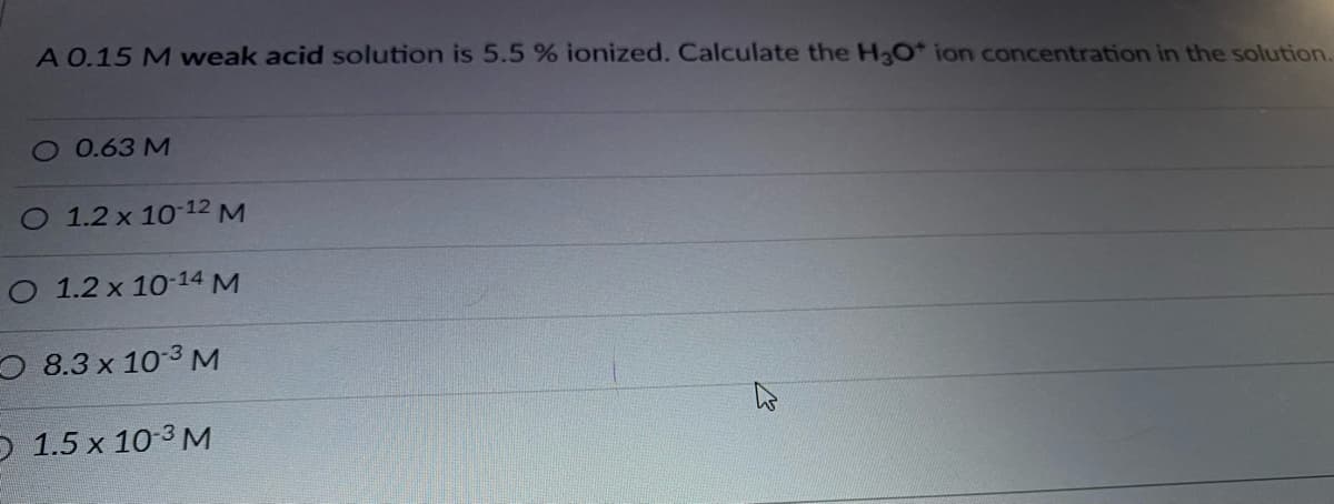 A 0.15 M weak acid solution is 5.5 % ionized. Calculate the H3O* ion concentration in the solution.
O 0.63M
O 1.2 x 10 12M
O 1.2 x 10-14 M
O 8.3 x 10-3 M
O 1.5 x 10-3 M
