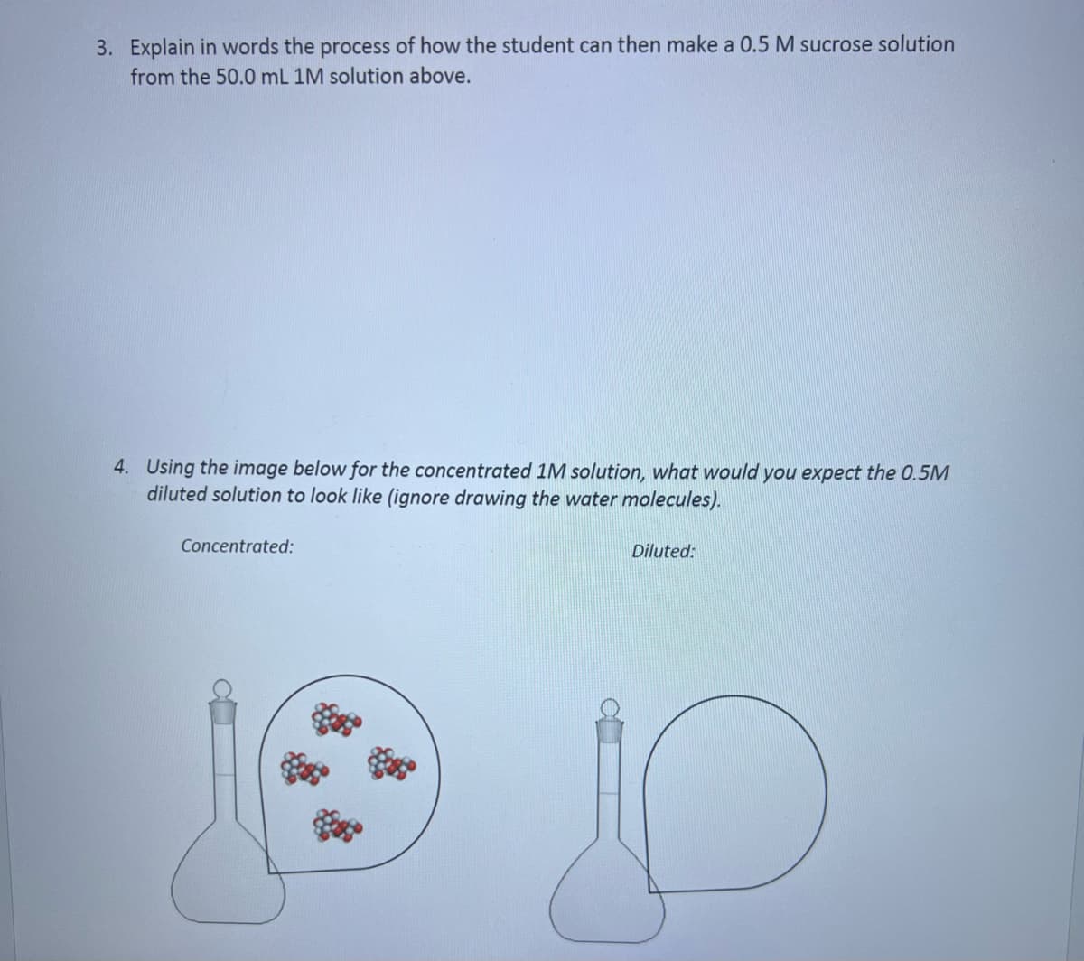 3. Explain in words the process of how the student can then make a 0.5 M sucrose solution
from the 50.0 mL 1M solution above.
4. Using the image below for the concentrated 1M solution, what would you expect the 0.5M
diluted solution to look like (ignore drawing the water molecules).
Concentrated:
Diluted: