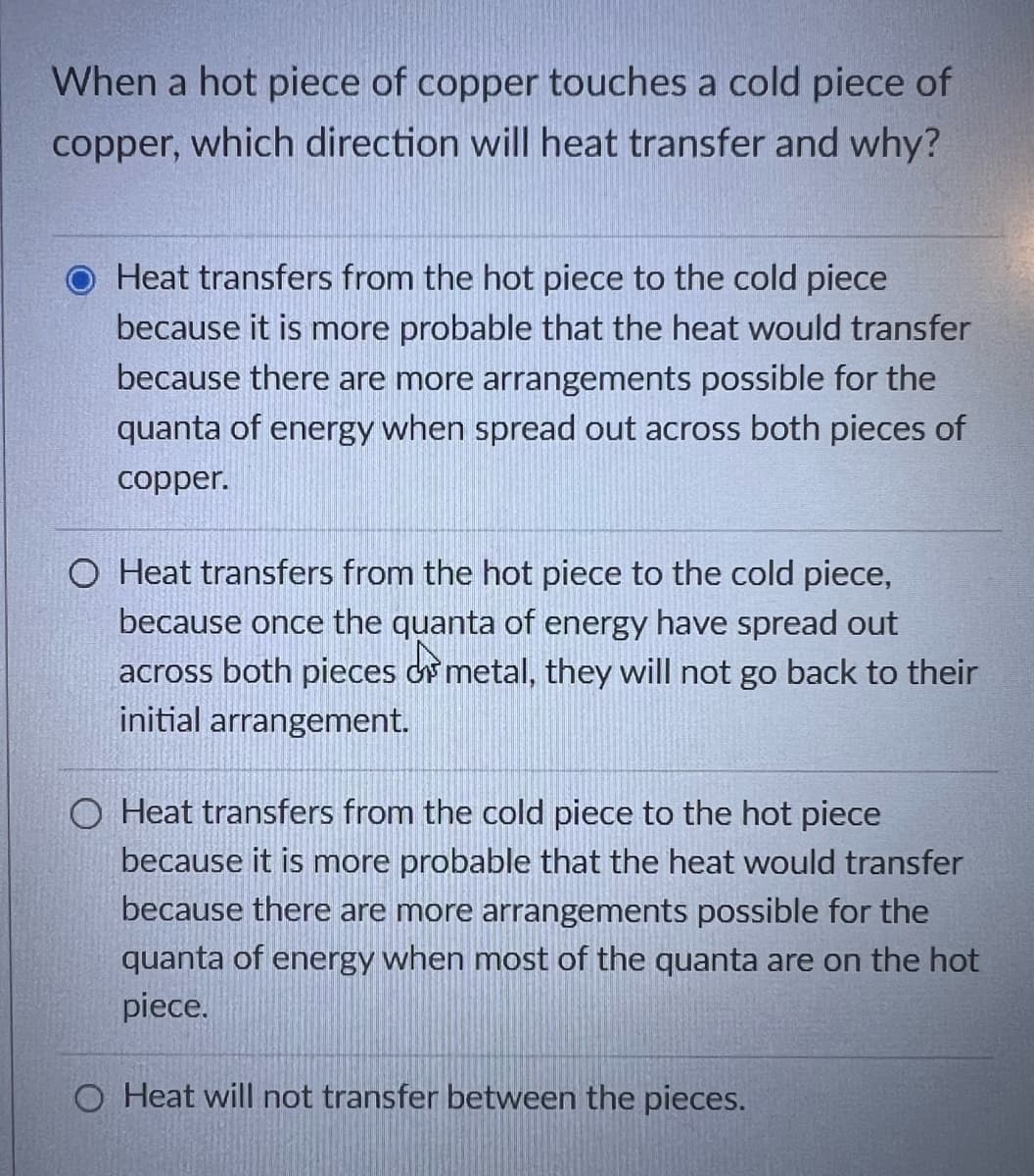 When a hot piece of copper touches a cold piece of
copper, which direction will heat transfer and why?
Heat transfers from the hot piece to the cold piece
because it is more probable that the heat would transfer
because there are more arrangements possible for the
quanta of energy when spread out across both pieces of
copper.
O Heat transfers from the hot piece to the cold piece,
because once the quanta of energy have spread out
across both pieces o metal, they will not go back to their
initial arrangement.
O Heat transfers from the cold piece to the hot piece
because it is more probable that the heat would transfer
because there are more arrangements possible for the
quanta of energy when most of the quanta are on the hot
piece.
O Heat will not transfer between the pieces.