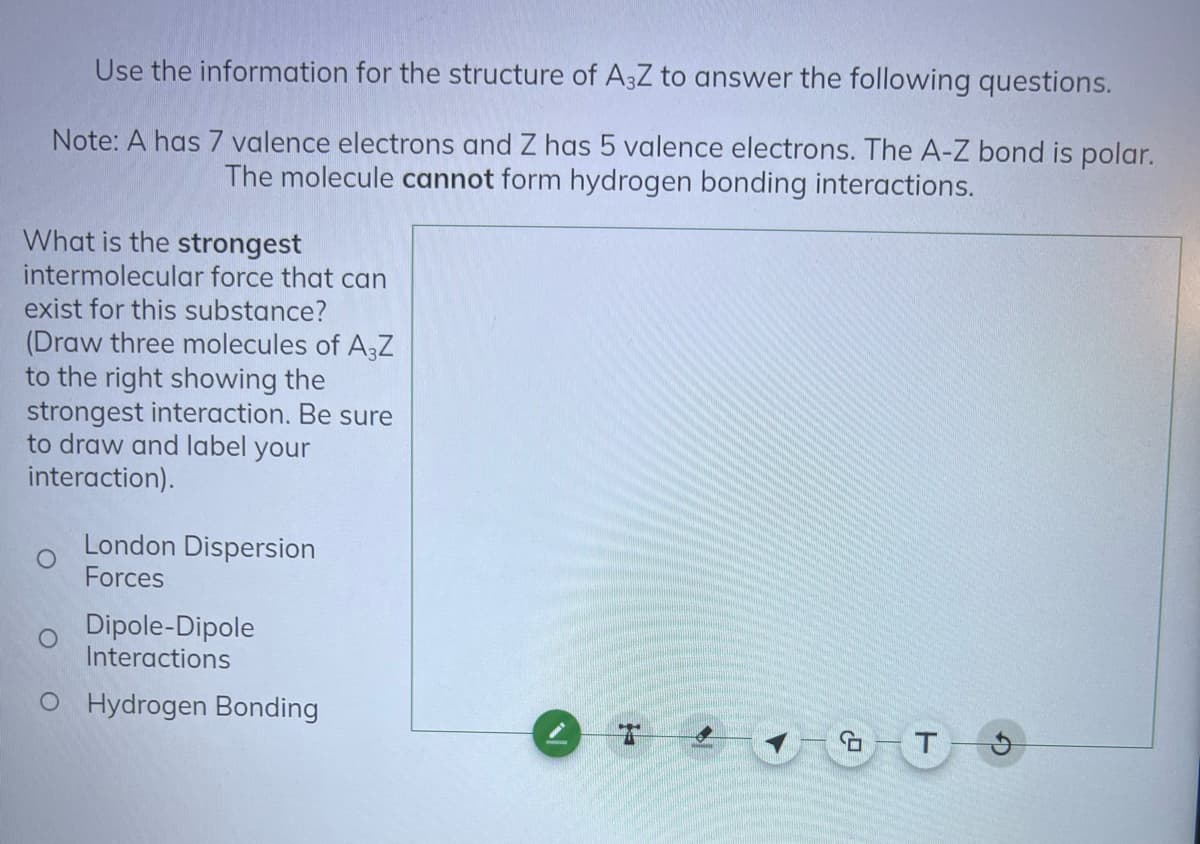 Use the information for the structure of A3Z to answer the following questions.
Note: A has 7 valence electrons and Z has 5 valence electrons. The A-Z bond is polar.
The molecule cannot form hydrogen bonding interactions.
What is the strongest
intermolecular force that can
exist for this substance?
(Draw three molecules of A3Z
to the right showing the
strongest interaction. Be sure
to draw and label your
interaction).
London Dispersion
Forces
Dipole-Dipole
Interactions
O Hydrogen Bonding
GT 9