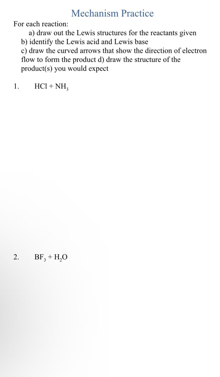 For each reaction:
a) draw out the Lewis structures for the reactants given
b) identify the Lewis acid and Lewis base
c) draw the curved arrows that show the direction of electron
flow to form the product d) draw the structure of the
product(s) you would expect
HCl + NH3
1.
2.
Mechanism Practice
BF3 + H₂O