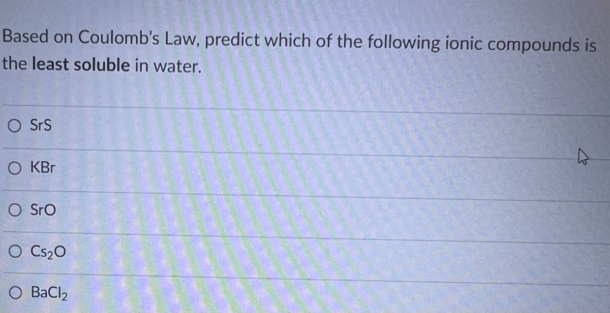 Based on Coulomb's Law, predict which of the following ionic compounds is
the least soluble in water.
O SrS
O KBr
O Sro
O CS₂0
O BaCl2
2