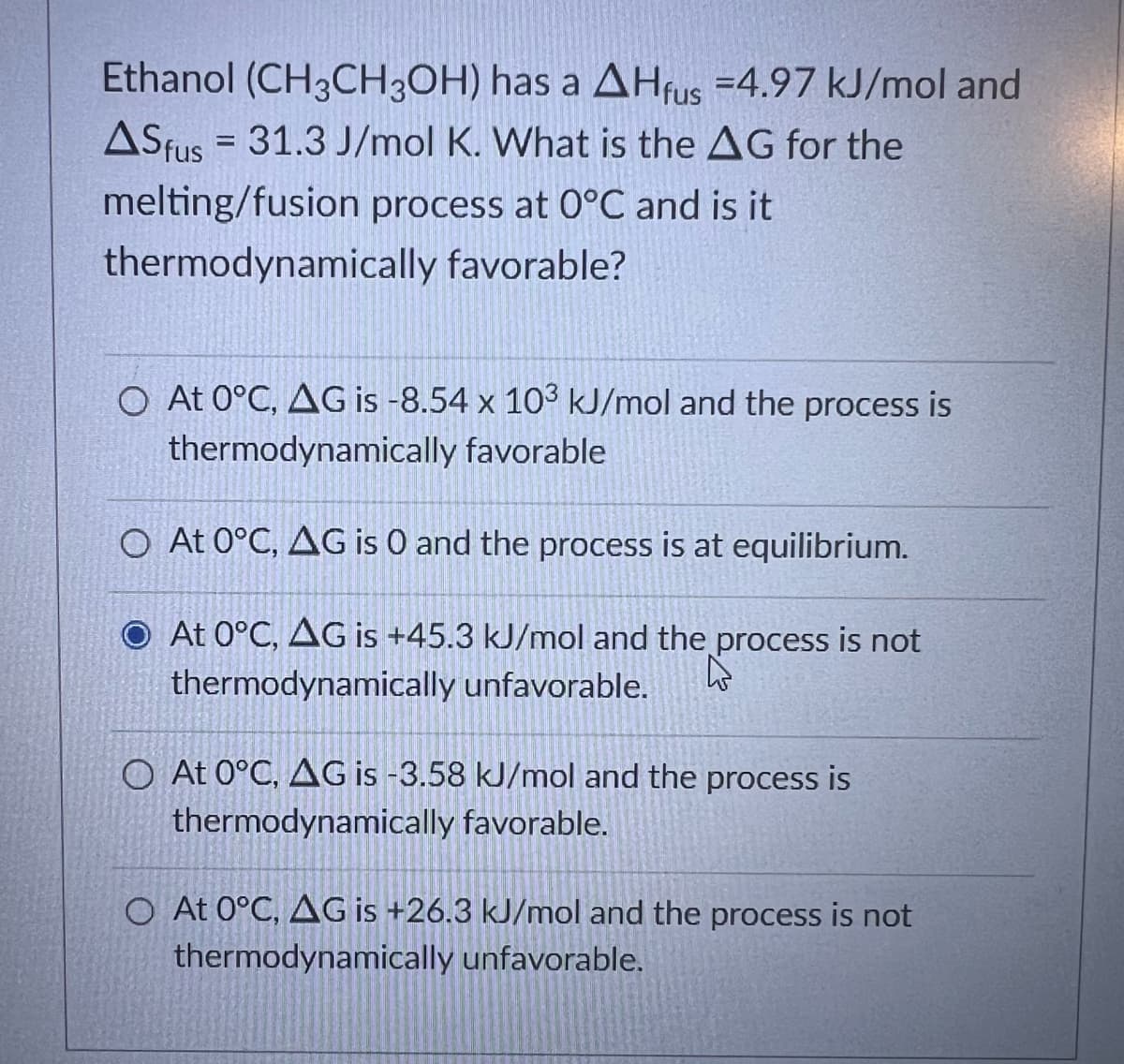 Ethanol (CH3CH3OH) has a AHfus =4.97 kJ/mol and
ASfus 31.3 J/mol K. What is the AG for the
melting/fusion process at 0°C and is it
thermodynamically favorable?
=
O At 0°C, AG is -8.54 x 103 kJ/mol and the process is
thermodynamically favorable
O At 0°C, AG is 0 and the process is at equilibrium.
O At 0°C, AG is +45.3 kJ/mol and the process is not
thermodynamically unfavorable.
his
O At 0°C, AG is -3.58 kJ/mol and the process is
thermodynamically favorable.
O At 0°C, AG is +26.3 kJ/mol and the process is not
thermodynamically unfavorable.