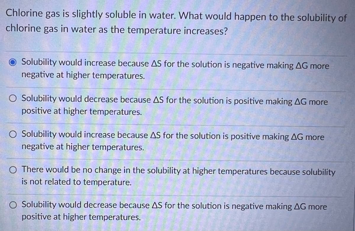 Chlorine gas is slightly soluble in water. What would happen to the solubility of
chlorine gas in water as the temperature increases?
Solubility would increase because AS for the solution is negative making AG more
negative at higher temperatures.
O Solubility would decrease because AS for the solution is positive making AG more
positive at higher temperatures.
O Solubility would increase because AS for the solution is positive making AG more
negative at higher temperatures.
O There would be no change in the solubility at higher temperatures because solubility
is not related to temperature.
O Solubility would decrease because AS for the solution is negative making AG more
positive at higher temperatures.