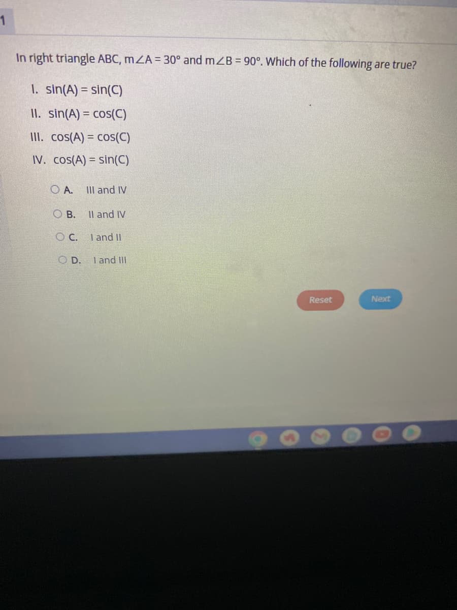 In right triangle ABC, mZA = 30° and mZB = 90°. Which of the following are true?
1. sin(A) = sin(C)
II. sin(A) = cos(C)
III. cos(A) = cos(C)
IV. cos(A) = sin(C)
O A. III and IV
OB. II and IV
OC. I and II
OD.
I and III
Reset
Next