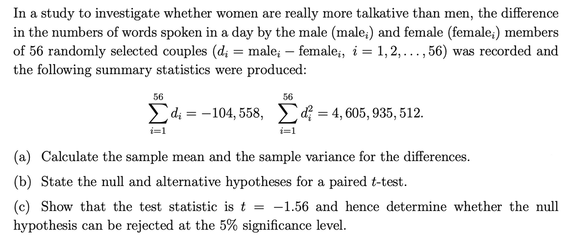 In a study to investigate whether women are really more talkative than men, the difference
in the numbers of words spoken in a day by the male (male;) and female (female;) members
of 56 randomly selected couples (d; = male; — female;, i = 1, 2, ..., 56) was recorded and
the following summary statistics were produced:
56
56
Σ di = -104,558, Σd = 4,605,935,512.
i=1
i=1
(a) Calculate the sample mean and the sample variance for the differences.
(b) State the null and alternative hypotheses for a paired t-test.
=
(c) Show that the test statistic is t -1.56 and hence determine whether the null
hypothesis can be rejected at the 5% significance level.